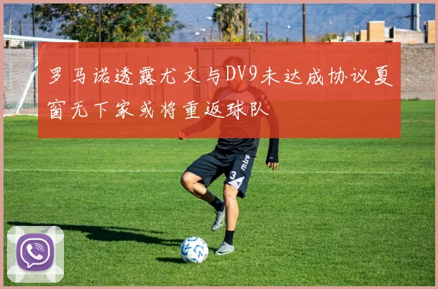 罗马诺透露尤文与DV9未达成协议夏窗无下家或将重返球队