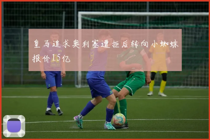 皇马追求奥利塞遭拒后转向小蜘蛛报价15亿