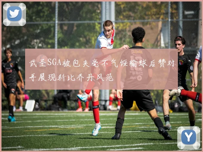 武圣SGA被包夹毫不气馁输球后赞对手展现科比乔丹风范