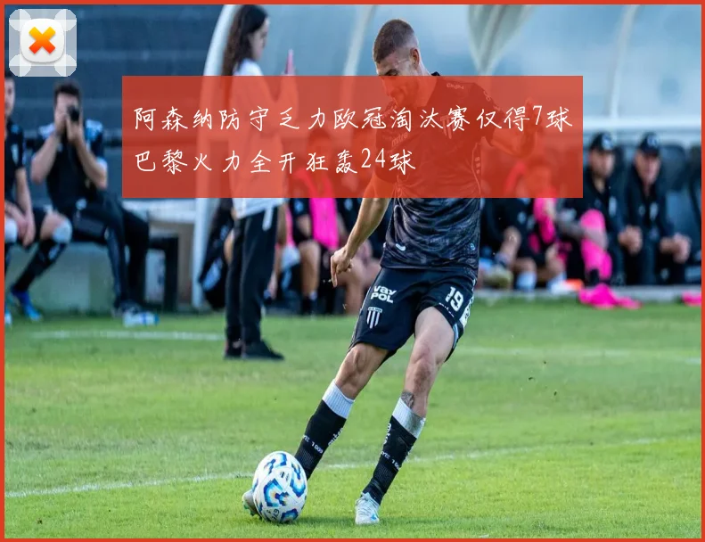 阿森纳防守乏力欧冠淘汰赛仅得7球巴黎火力全开狂轰24球