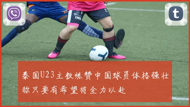 泰国U23主教练赞中国球员体格强壮称只要有希望将全力以赴