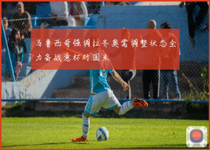 马鲁西奇强调拉齐奥需调整状态全力备战意杯对国米