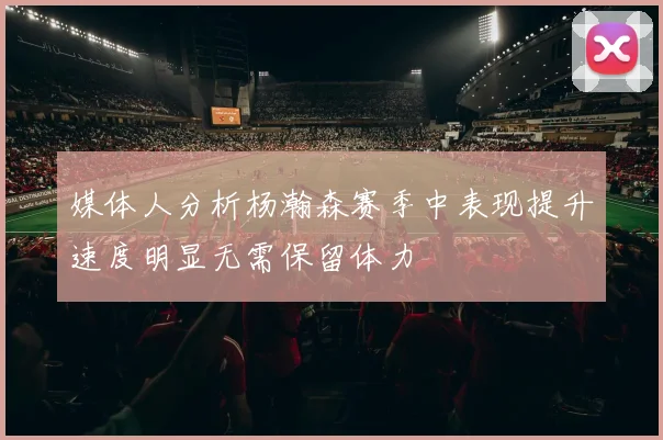 媒体人分析杨瀚森赛季中表现提升速度明显无需保留体力