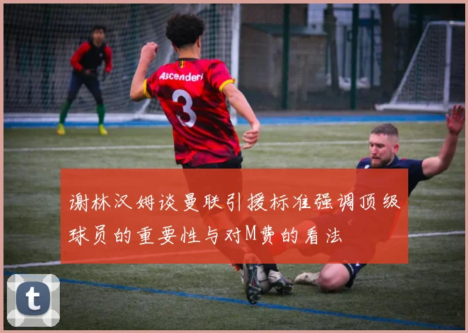 谢林汉姆谈曼联引援标准强调顶级球员的重要性与对M费的看法