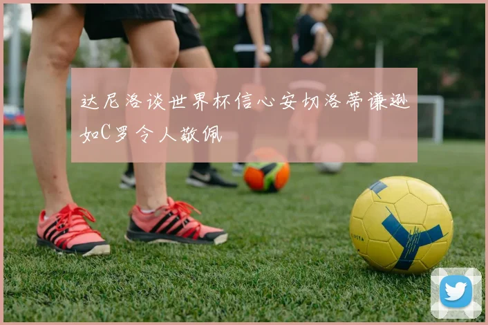达尼洛谈世界杯信心安切洛蒂谦逊如C罗令人敬佩