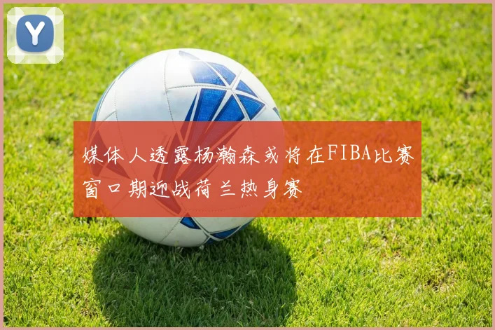 媒体人透露杨瀚森或将在FIBA比赛窗口期迎战荷兰热身赛