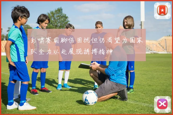 彭啸赛前脚伤困扰但仍渴望为国家队全力以赴展现拼搏精神