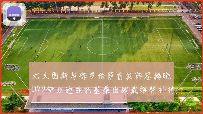 尤文图斯与佛罗伦萨首发阵容揭晓DV9伊尔迪兹孔塞桑出战戴维替补待命