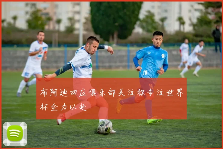 布阿迪回应俱乐部关注称专注世界杯全力以赴