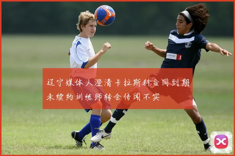 辽宁媒体人澄清卡拉斯科合同到期未续约训练师转会传闻不实