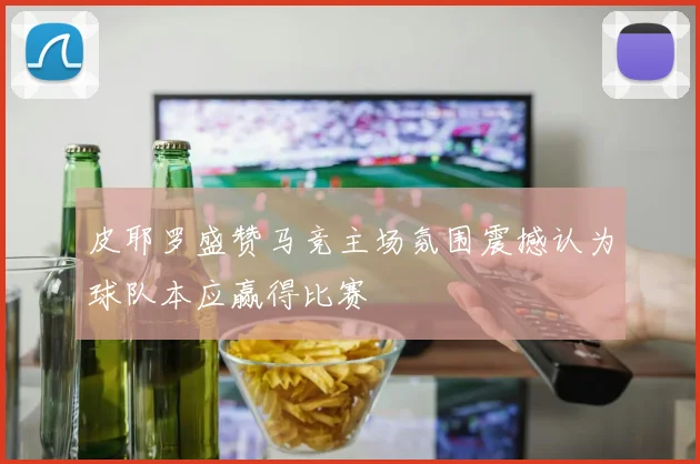 皮耶罗盛赞马竞主场氛围震撼认为球队本应赢得比赛