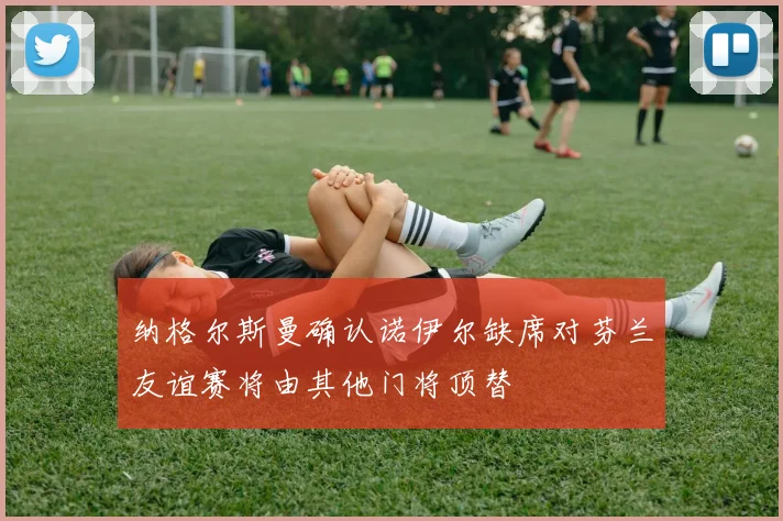 纳格尔斯曼确认诺伊尔缺席对芬兰友谊赛将由其他门将顶替