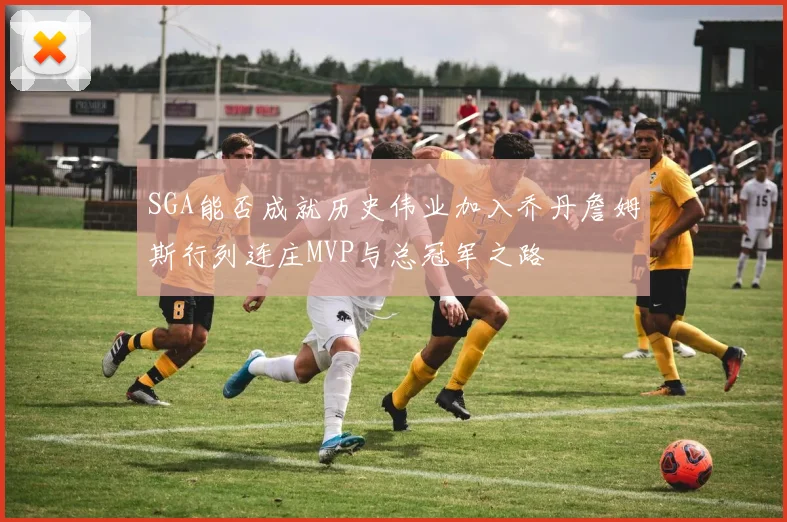 SGA能否成就历史伟业加入乔丹詹姆斯行列连庄MVP与总冠军之路