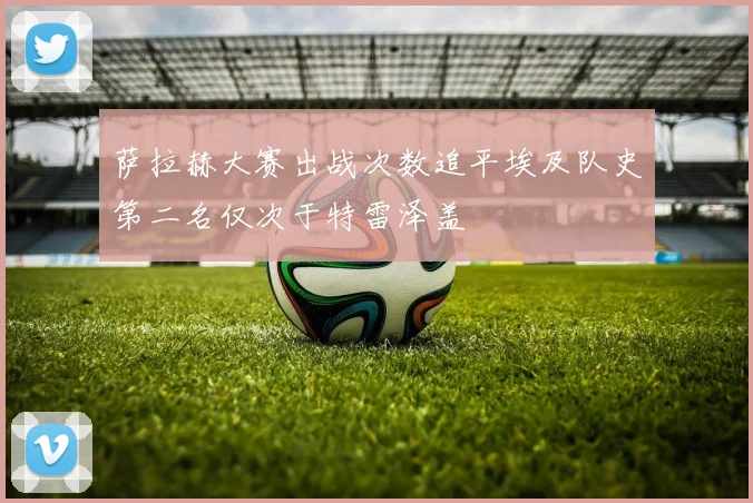 萨拉赫大赛出战次数追平埃及队史第二名仅次于特雷泽盖