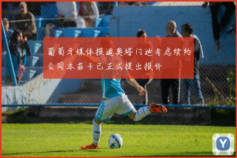 葡萄牙媒体报道奥塔门迪考虑续约合同本菲卡已正式提出报价