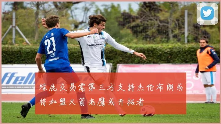 绿鹿交易需第三方支持杰伦布朗或将加盟火箭老鹰或开拓者