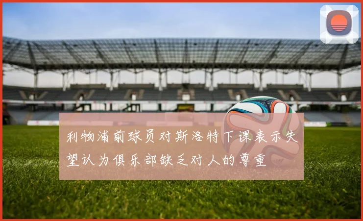 利物浦前球员对斯洛特下课表示失望认为俱乐部缺乏对人的尊重