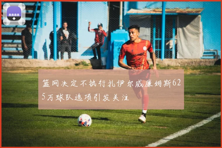篮网决定不执行扎伊尔威廉姆斯625万球队选项引发关注