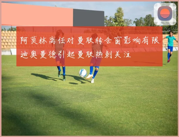 阿莫林离任对曼联转会窗影响有限迪奥曼德引起曼联热刺关注