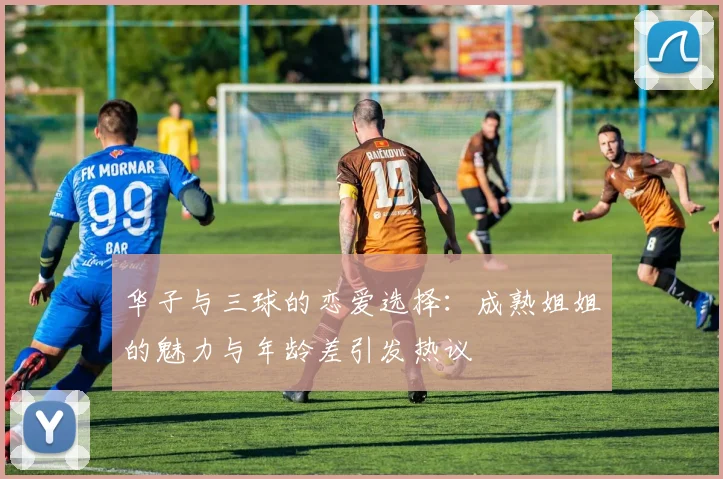 华子与三球的恋爱选择：成熟姐姐的魅力与年龄差引发热议