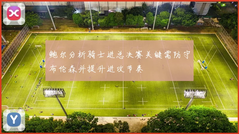 鲍尔分析骑士进总决赛关键需防守布伦森并提升进攻节奏