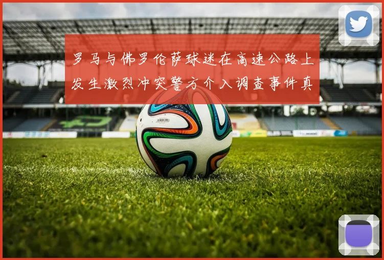 罗马与佛罗伦萨球迷在高速公路上发生激烈冲突警方介入调查事件真相