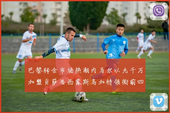 巴黎转会市场热潮内马尔以九千万加盟贡萨洛西蒙斯乌加特领衔前四